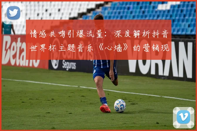 情感共鸣引爆流量：深度解析抖音世界杯主题音乐《心墙》的营销现象