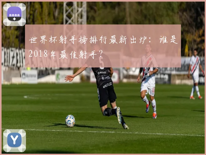 世界杯射手榜排行最新出炉：谁是2018年最佳射手？