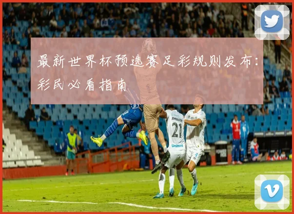 最新世界杯预选赛足彩规则发布：彩民必看指南
