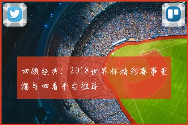 回顾经典：2018世界杯精彩赛事重播与回看平台推荐