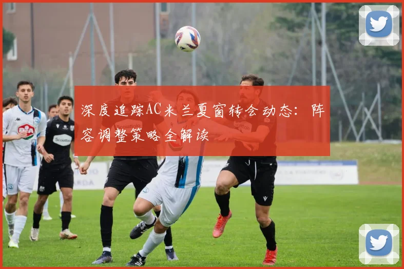 深度追踪AC米兰夏窗转会动态：阵容调整策略全解读