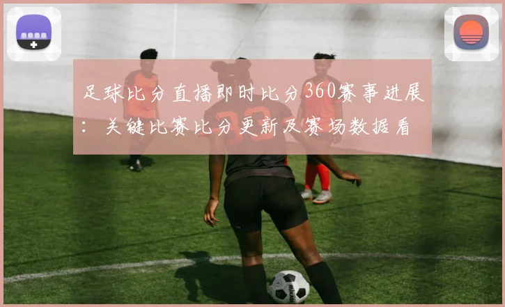 足球比分直播即时比分360赛事进展：关键比赛比分更新及赛场数据看点