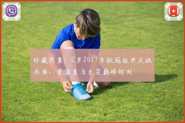 珍藏图集：C罗2017年欧冠经典庆祝画面，重温皇马巨星巅峰时刻