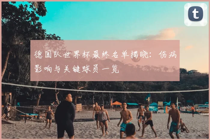 德国队世界杯最终名单揭晓：伤病影响与关键球员一览