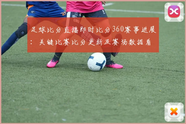 足球比分直播即时比分360赛事进展：关键比赛比分更新及赛场数据看点