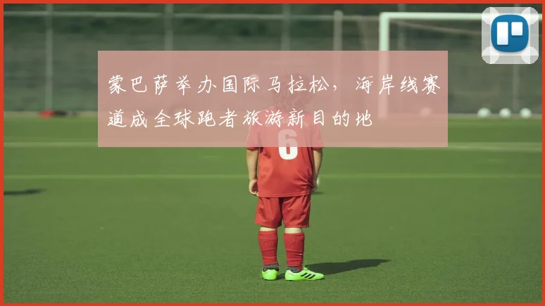蒙巴萨举办国际马拉松，海岸线赛道成全球跑者旅游新目的地