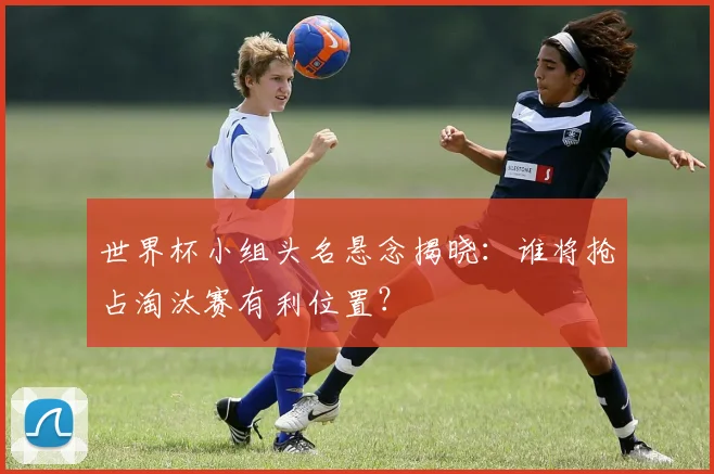 世界杯小组头名悬念揭晓:谁将抢占淘汰赛有利位置?