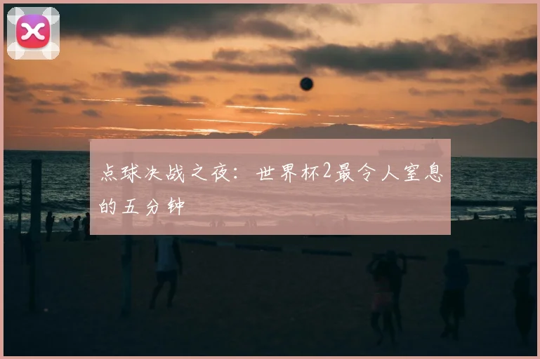 点球决战之夜:世界杯2最令人窒息的五分钟