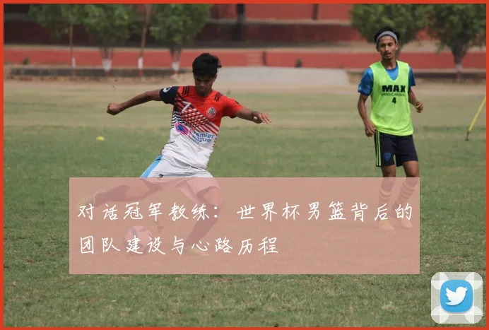 对话冠军教练：世界杯男篮背后的团队建设与心路历程