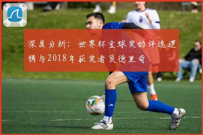 深度分析：世界杯金球奖的评选逻辑与2018年获奖者莫德里奇