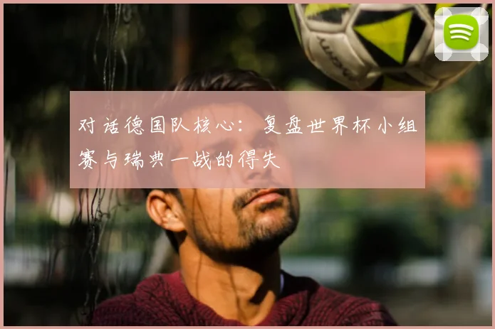 对话德国队核心：复盘世界杯小组赛与瑞典一战的得失