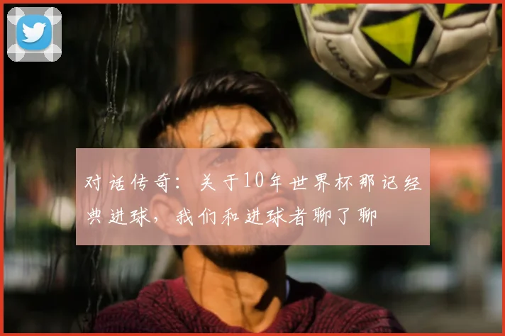 对话传奇：关于10年世界杯那记经典进球，我们和进球者聊了聊