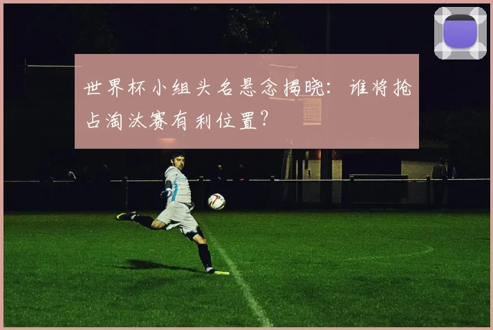 世界杯小组头名悬念揭晓:谁将抢占淘汰赛有利位置?