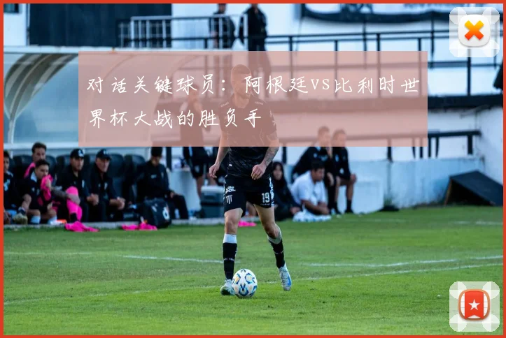对话关键球员：阿根廷vs比利时世界杯大战的胜负手