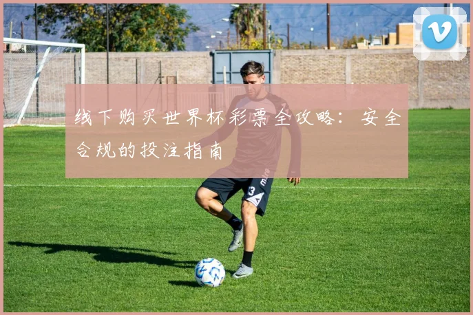 线下购买世界杯彩票全攻略:安全合规的投注指南