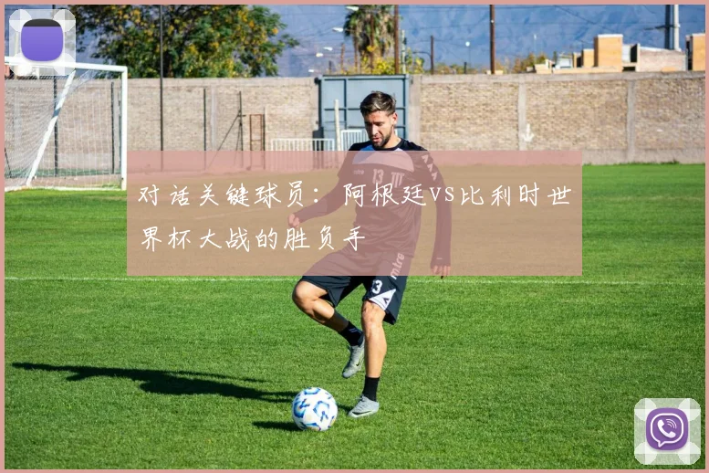 对话关键球员：阿根廷vs比利时世界杯大战的胜负手