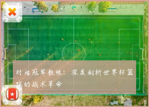 对话冠军教练：深度剖析世界杯篮球的战术革命