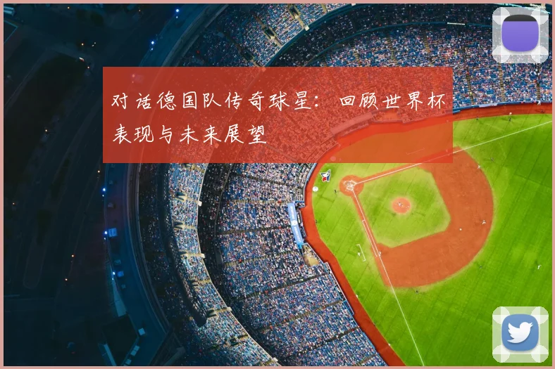 对话德国队传奇球星：回顾世界杯表现与未来展望